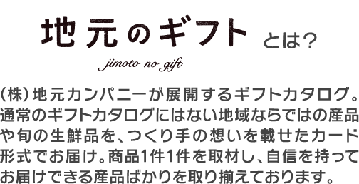 地元のギフトとは？ （株）地元カンパニーが展開するギフトカタログ。通常のカタログギフトにはない地域ならではの産品や旬の生鮮品を、つくり手の想いを載せたカード形式でお届け。商品1件1件を取材し、自信を持ってお届けできる産品ばかりを取り揃えております。