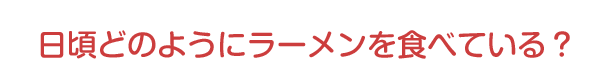 日頃どのようにラーメンを食べている？