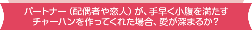 パートナー（配偶者や恋人）が、手早く小腹を満たすチャーハンを作ってくれた場合、愛が深まるか？