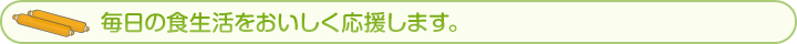 毎日の食生活をおいしく応援します。