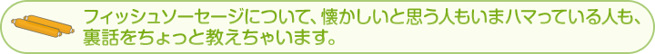 フィッシュソーセージについて、懐かしいと思う人もいまハマっている人も、裏話をちょっと教えちゃいます。