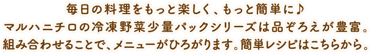 毎日の料理をもっと楽しく、もっと簡単に♪マルハニチロの冷凍野菜少量パックシリーズは品ぞろえが豊富。組み合わせることで、メニューがひろがります。簡単レシピはこちらから。