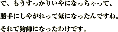 で、もうすっかりいやになっちゃって、
勝手にしやがれって気になったんですね。
それで釣師になったわけです。