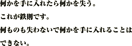 何かを手に入れたら何かを失う。
これが鉄則です。
何ものも失わないで何かを手に入れることはできない。