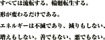 すべては流転する。輪廻転生する。
形が変わるだけである。
エネルギーは不滅であり、減りもしない、
増えもしない。善でもない、悪でもない。