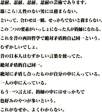 忍耐、忍耐、忍耐、忍耐の芸術であります。
堪（こら）え性のない男には務まらない。
といって、合わせは一瞬。せっかちでないと務まらない。
この二つの要素がいっしょになった人が釣師になれる。
これを昔の西田哲学で絶対矛盾的自己同一という。むずかしいでしょ。
昔の日本人はむずかしい言葉を使ってた。
絶対矛盾的自己同一。
絶対に矛盾し合ったものが自分の中に入っている。
一人の中に入っている。
もう一つ言えば、釣師の中にはせっかちで色好みのやつが多いという。
これがなぜか、よくわからない。