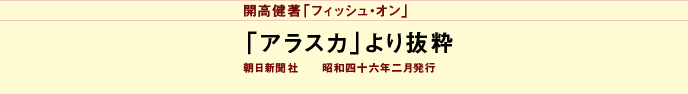 開高健著「フィッシュ・オン」
「アラスカ」より抜粋
朝日新聞社　　昭和四十六年二月発行