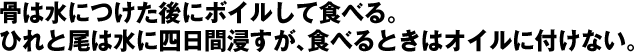 骨は水につけた後にボイルして食べる。ひれと尾は水に四日間浸すが、食べるときはオイルに付けない。