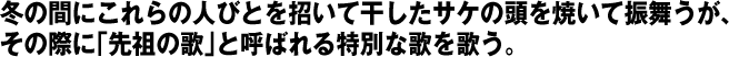 冬の間にこれらの人びとを招いて干したサケの頭を焼いて振舞うが、その際に「先祖の歌」と呼ばれる特別な歌を歌う。