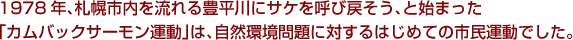 1978年、札幌市内を流れる豊平川にサケを呼び戻そう、と始まった「カムバックサーモン運動」は、自然環境問題に対するはじめての市民運動でした。