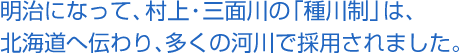 明治になって、村上・三面川の「種川制」は、北海道へ伝わり、多くの河川で採用されました。