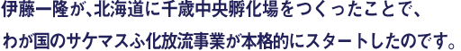 伊藤一隆が、北海道に千歳中央孵化場をつくったことで、わが国のサケマスふ化放流事業が本格的にスタートしたのです。