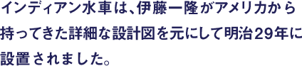インディアン水車は、伊藤一隆がアメリカから持ってきた詳細な設計図を元にして明治29年に設置されました。
