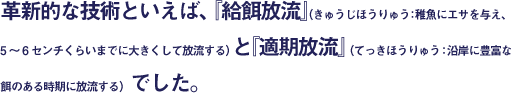 革新的な技術といえば、『給餌放流』（きゅうじほうりゅう：稚魚にエサを与え、5～6センチくらいまでに大きくして放流する）と『適期放流』（てっきほうりゅう：沿岸に豊富な餌のある時期に放流する）でした。